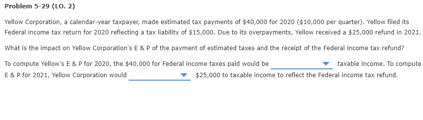 Problem 5-29 (LO. 2)
Yellow Corporation, a calendar-year taxpayer, made estimated tax payments of $40,000 for 2020 ($10,000 per quarter). Yellow filed its
Federal income tax return for 2020 reflecting a tax liability of $15,000. Due to its overpayments, Yellow received a $25,000 refund in 2021.
What is the impact on Yellow Corporation's E & P of the payment of estimated taxes and the receipt of the Federal income tax refund?
To compute Yellow's E & P for 2020, the $40,000 for Federal income taxes paid would be
E & P for 2021, Yellow Corporation would
taxable income. To compute
$25,000 to taxable income to reflect the Federal income tax refund.
