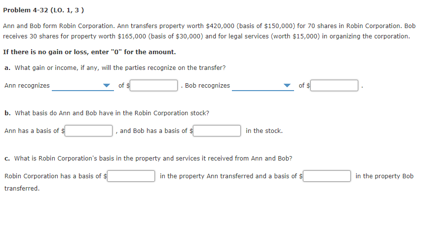 Problem 4-32 (LO. 1, 3 )
Ann and Bob form Robin Corporation. Ann transfers property worth $420,000 (basis of $150,000) for 70 shares in Robin Corporation. Bob
receives 30 shares for property worth $165,000 (basis of $30,000) and for legal services (worth $15,000) in organizing the corporation.
If there is no gain or loss, enter "o" for the amount.
a. What gain or income, if any, will the parties recognize on the transfer?
Ann recognizes
of $
. Bob recognizes
of $
b. What basis do Ann and Bob have in the Robin Corporation stock?
Ann has a basis of $
and Bob has a basis of $
in the stock.
c. What is Robin Corporation's basis in the property and services it received from Ann and Bob?
Robin Corporation has a basis of $
in the property Ann transferred and a basis of $
in the property Bob
transferred.

