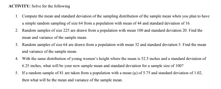 ACTIVITY: Solve for the following
1. Compute the mean and standard deviation of the sampling distribution of the sample mean when you plan to have
a simple random sampling of size 64 from a population with mean of 44 and standard deviation of 16.
2. Random samples of size 225 are drawn from a population with mean 100 and standard deviation 20. Find the
mean and variance of the sample mean.
3. Random samples of size 64 are drawn from a population with mean 32 and standard deviation 5. Find the mean
and variance of the sample mean.
4. With the same distribution of young women's height where the mean is 52.5 inches and a standard deviation of
6.25 inches, what will be your new sample mean and standard deviation for a sample size of 100?
5. If a random sample of 81 are taken from a population with a mean (µ) of 5.75 and standard deviation of 1.02,
then what will be the mean and variance of the sample mean.
