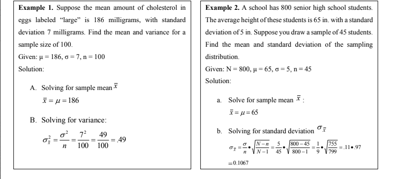 Example 1. Suppose the mean amount of cholesterol in
Example 2. A school has 800 senior high school students.
eggs labeled “large" is 186 milligrams, with standard
The average height of these students is 65 in. with a standard
deviation 7 milligrams. Find the mean and variance for a
deviation of 5 in. Suppose you draw a sample of 45 students.
sample size of 100.
Find the mean and standard deviation of the sampling
Given: µ = 186, a = 7, n= 100
distribution.
Solution:
Given: N = 800, µu = 65, o = 5, n= 45
Solution:
A. Solving for sample mean
i = u = 186
a. Solve for sample mean :
I=μ= 65
B. Solving for variance:
o? 7?
b. Solving for standard deviation
49
= 49
100 100
5. 800 – 45
755
=.11..97
799
N-n
N-1
45
800 –1
9
=0.1067
