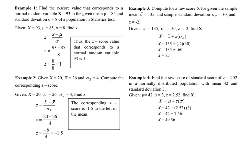 Example 1: Find the z-score value that corresponds to a Example 3: Compute for a raw score X for given the sample
normal random variable X = 93 in the given mean u = 85 and mean x = 135, and sample standard deviation o = 30, and
standard deviation o = 8 of a population in Statistics test.
z= -2.
Given: X = 93, µ = 85, = 8, find z
Given: 7 = 135, o; = 30, z = -2, find X
z =
X = + z(0;)
Thus, the z – score value
X= 135 + (-2)(30)
93 – 85
that corresponds to a
X= 135 + -60
8
normal random variable
X= 75
93 is 1.
z=-=1
Example 2: Given X = 20, F = 26 and o, = 4. Compute the Example 4: Find the raw score of standard score of z = 2.52
in a normally distributed population with mean 42 and
corresponding z – score.
standard deviation 3.
Given: X = 20, = 26, o; = 4, Find z
Given: µ= 42, o = 3, z = 2.52, find X
X = µ+ z(6)
The corresponding z -
score is -1.5 to the left of
X= 42 + (2.52) (3)
the mean.
X= 42 + 7.56
20 – 26
X= 49.56
4
-1.5
