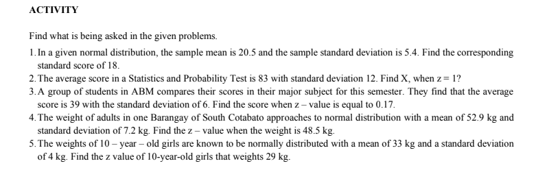АСTIVITY
Find what is being asked in the given problems.
1. In a given normal distribution, the sample mean is 20.5 and the sample standard deviation is 5.4. Find the corresponding
standard score of 18.
2. The average score in a Statistics and Probability Test is 83 with standard deviation 12. Find X, when z= 1?
3.A group of students in ABM compares their scores in their major subject for this semester. They find that the average
score is 39 with the standard deviation of 6. Find the score when z – value is equal to 0.17.
4. The weight of adults in one Barangay of South Cotabato approaches to normal distribution with a mean of 52.9 kg and
standard deviation of 7.2 kg. Find the z – value when the weight is 48.5 kg.
5. The weights of 10 – year – old girls are known to be normally distributed with a mean of 33 kg and a standard deviation
of 4 kg. Find the z value of 10-year-old girls that weights 29 kg.
