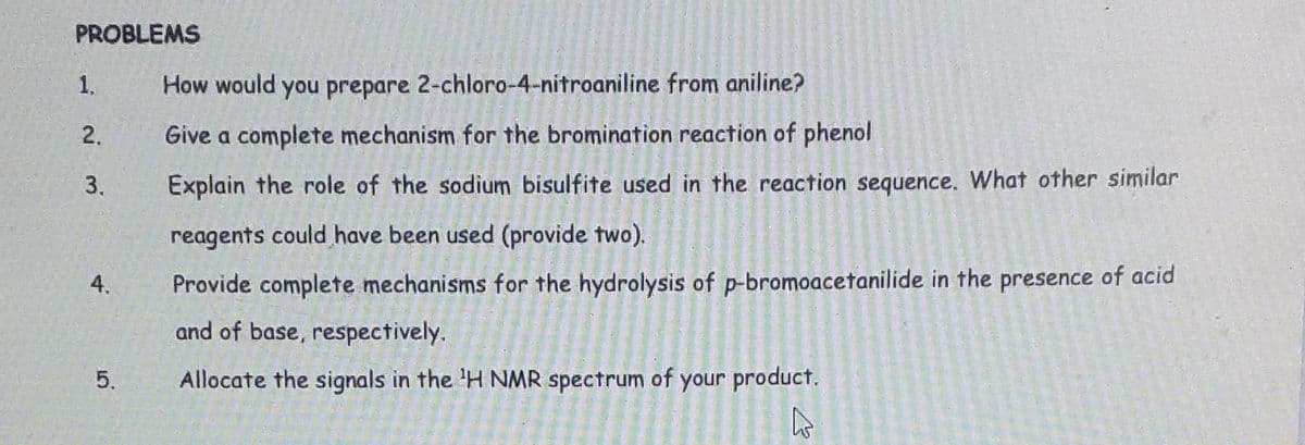 PROBLEMS
1.
2.
3.
4.
5,
How would you prepare 2-chloro-4-nitroaniline from aniline?
Give a complete mechanism for the bromination reaction of phenol
Explain the role of the sodium bisulfite used in the reaction sequence. What other similar
reagents could have been used (provide two).
Provide complete mechanisms for the hydrolysis of p-bromoacetanilide in the presence of acid
and of base, respectively.
Allocate the signals in the 'H NMR spectrum of your product.
B