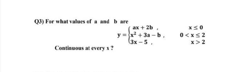 Q3) For what values of a and b are
ax + 2b ,
x<0
y = }x? + 3a - b,
(3х-5 ,
0 <x< 2
x> 2
Continuous at every x ?
