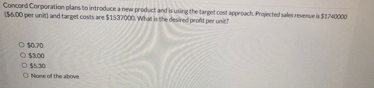 Concord Corporation plans to introduce a new product and is using the target cost approach. Projected sales revenue is $1740000
($6.00 per unit) and target costs are $1537000. What is the desired profit per unit?
O $0.70
O $3.00
O $5.30
O None of the above
