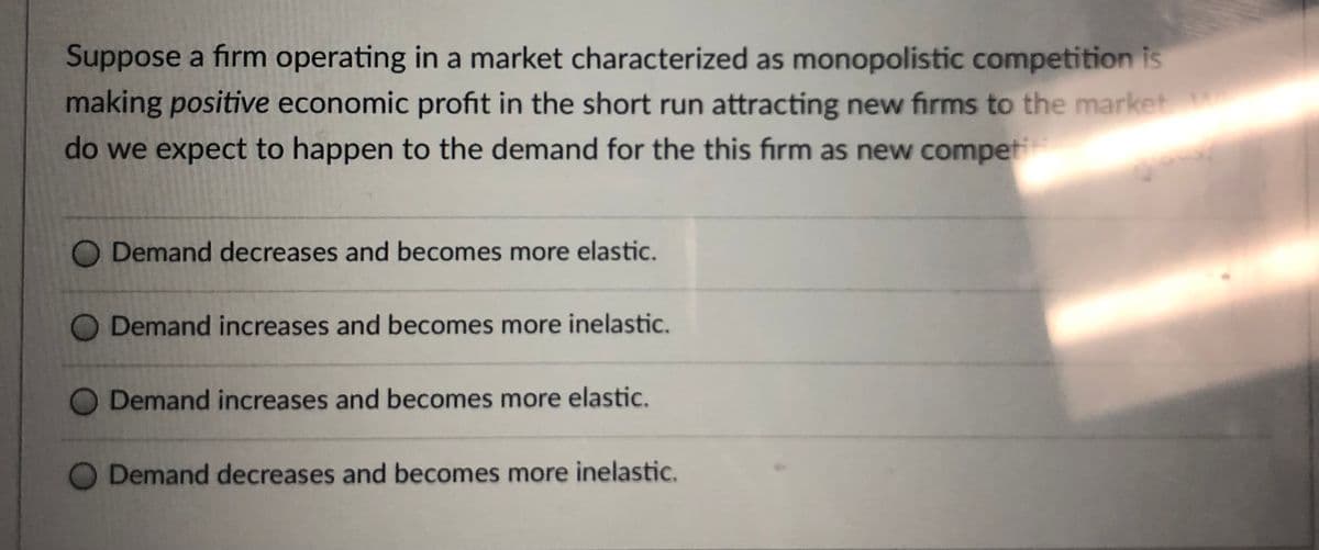 Suppose a firm operating in a market characterized as monopolistic competition is
making positive economic profit in the short run attracting new firms to the market
do we expect to happen to the demand for the this firm as new competi
Demand decreases and becomes more elastic.
Demand increases and becomes more inelastic.
Demand increases and becomes more elastic.
Demand decreases and becomes more inelastic.
