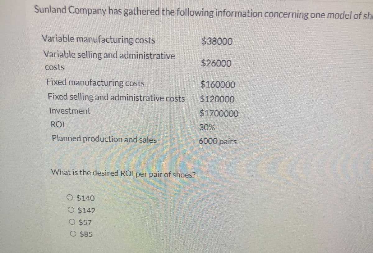 Sunland Company has gathered the following information concerning one model of she
Variable manufacturing costs
$38000
Variable selling and administrative
$26000
costs
Fixed manufacturing costs
$160000
Fixed selling and administrative costs $120000
Investment
$1700000
ROI
30%
Planned production and sales
6000 pairs
What is the desired ROI per pair of shoes?
O $140
O $142
O $57
O $85
