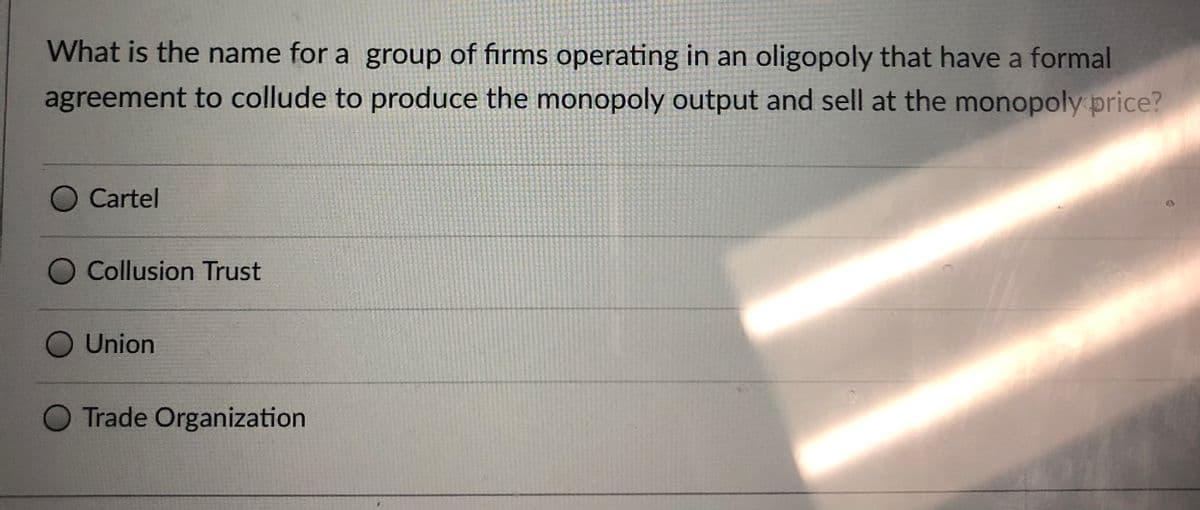 What is the name for a group of firms operating in an oligopoly that have a formal
agreement to collude to produce the monopoly output and sell at the monopoly price?
O Cartel
O Collusion Trust
Union
O Trade Organization
