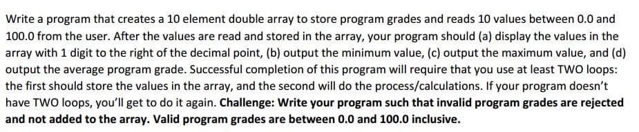 Write a program that creates a 10 element double array to store program grades and reads 10 values between 0.0 and
100.0 from the user. After the values are read and stored in the array, your program should (a) display the values in the
array with 1 digit to the right of the decimal point, (b) output the minimum value, (c) output the maximum value, and (d)
output the average program grade. Successful completion of this program will require that you use at least TWO loops:
the first should store the values in the array, and the second will do the process/calculations. If your program doesn't
have TWO loops, you'll get to do it again. Challenge: Write your program such that invalid program grades are rejected
and not added to the array. Valid program grades are between 0.0 and 100.0 inclusive.
