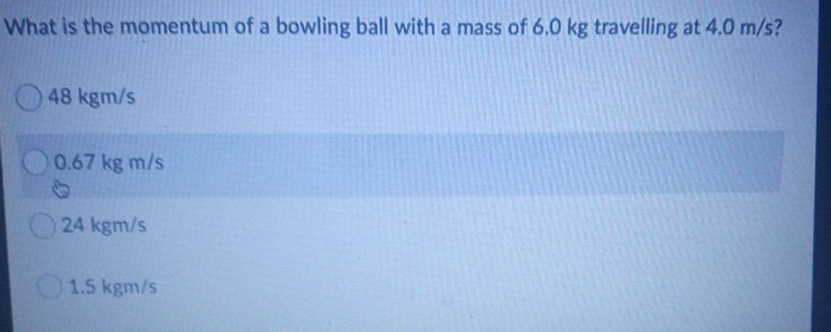 What is the momentum of a bowling ball with a mass of 6.0 kg travelling at 4.0 m/s?
48 kgm/s
0.67 kg m/s
24 kgm/s
1.5 kgm/s
