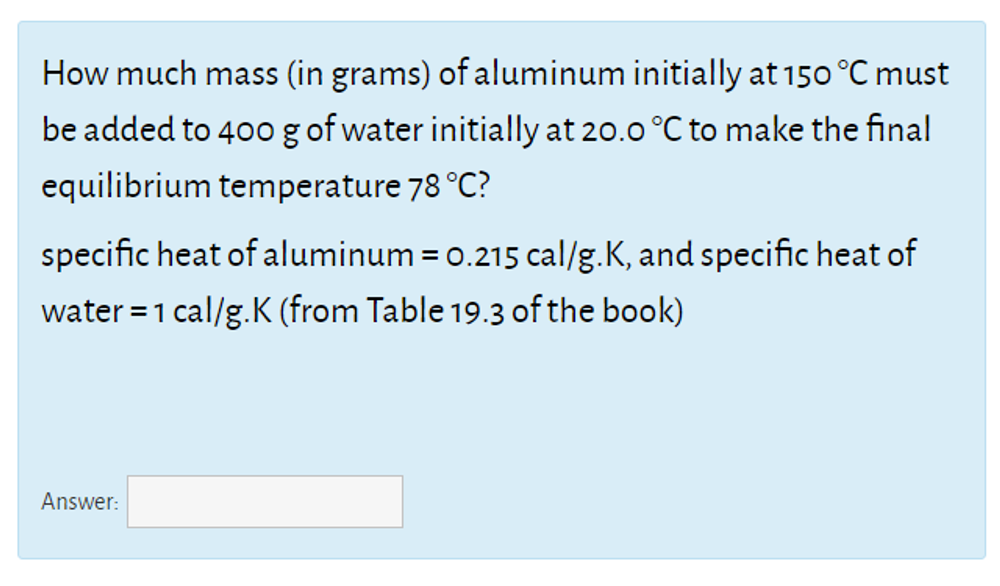 How much mass (in grams) of aluminum initially at 150 °C must
be added to 400 g of water initially at 20.0 °C to make the final
equilibrium temperature 78 °C?
specific heat of aluminum = 0.215 cal/g.K, and specific heat of
water = 1 cal/g.K (from Table 19.3 of the book)
