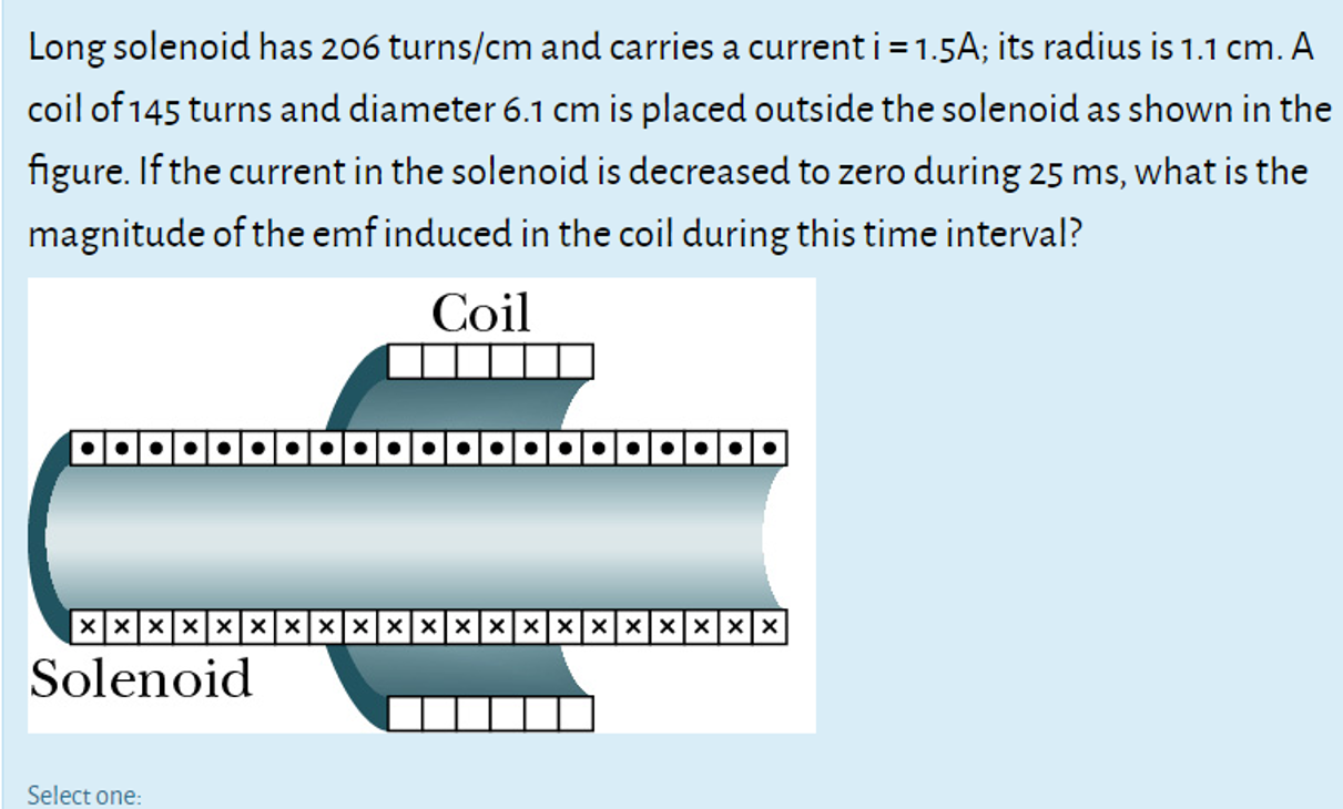 Long solenoid has 206 turns/cm and carries a current i = 1.5A; its radius is 1.1 cm. A
coil of 145 turns and diameter 6.1 cm is placed outside the solenoid as shown in the
figure. If the current in the solenoid is decreased to zero during 25 ms, what is the
magnitude of the emf induced in the coil during this time interval?
Coil
Xxxxxxxxxxxxxxxxxxxxx
Solenoid
