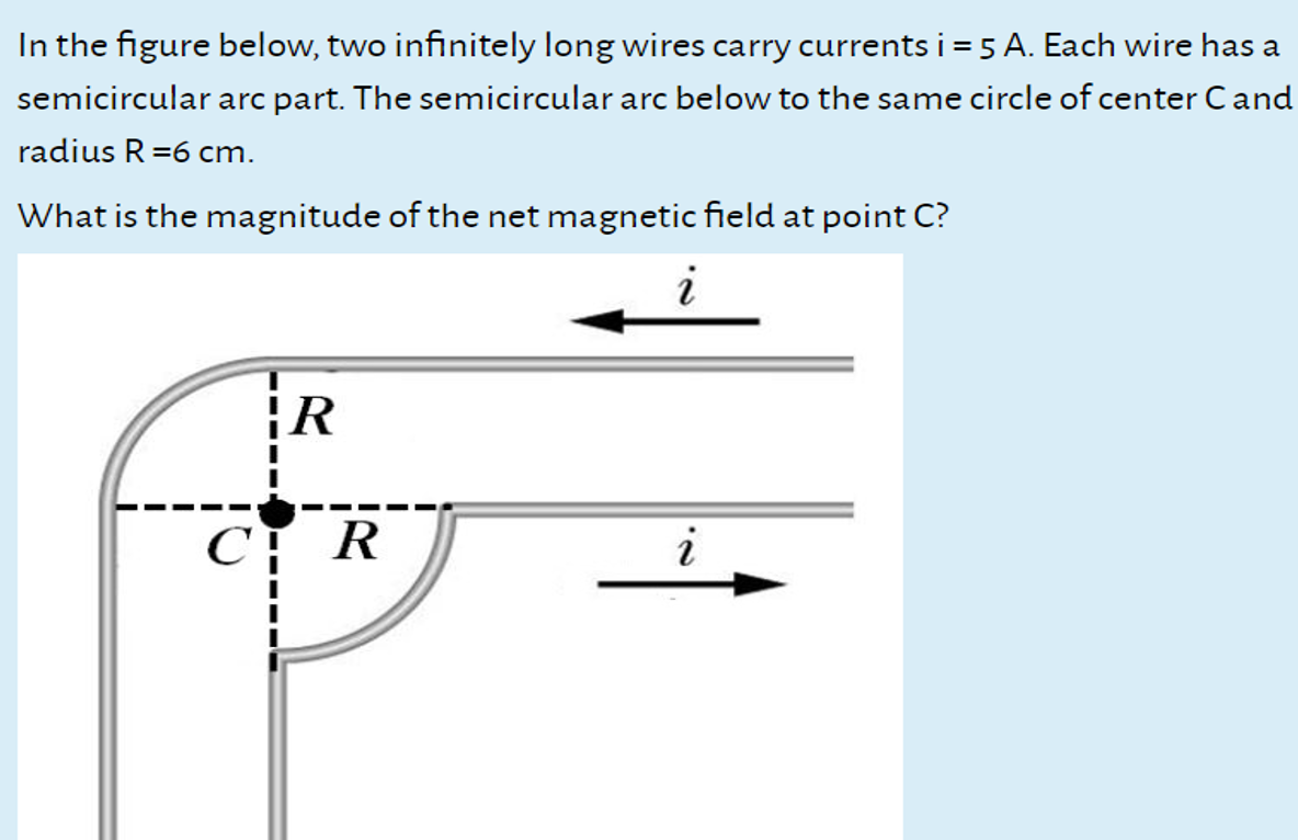 In the figure below, two infinitely long wires carry currents i = 5 A. Each wire has a
semicircular arc part. The semicircular arc below to the same circle of center Cand
radius R=6 cm.
What is the magnitude of the net magnetic field at point C?
