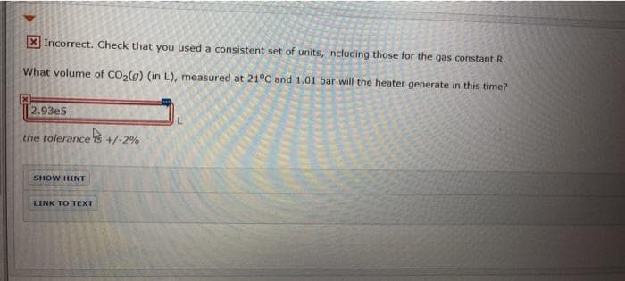 X Incorrect. Check that you used a consistent set of units, including those for the gas constant R.
What volume of CO,(g) (in L), measured at 21°C and 1.01 bar will the heater generate in this time?
2.93e5
the tolerance S +/-2%
SHOW HINT
LINK TO TEXT
