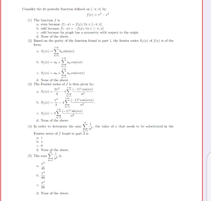 Consider the 27-periodic function defined on [-x, "] by:
S(x) = n² – x²
(1) The function f is
a. even because f(-x) = f(x), Vx E [-x,7]
b. odd because f(-2) - -f(x), Vz € [-x, «]
c. odd because its graph has a symmetry with respect to the origin
d. None of the above.
(2) Based on the parity of the function found in part 1, the fourier series S;(r) of f(x) is of the
form:
+00
a. Sp(x) = tn sin(nr)
too
b. Sf(2) = ao +4.cos(nx)
c. Sf(x) = ao +Ean cos(nar)
n=1
d. None of the above
(3) The Fourier series of f is then given by:
27
(-1)" cos(7næ)
a. S;(2) =
Σ
3
n=1
(-1)" cos(n.72)
+00
b. S;(r) =
3
+00
(-1)" sin(nr)
c. Sy(2) = 2)
d. None of the above
(4) In order to determine the sum
the value of r that needs to be substituted in the
Fourier series of f found in part 3 is
а. 1
b. I
c. 0
d. None af the above.
(5) The sum
is
a.
45
b.
90
C.
96
d. None af the above.
