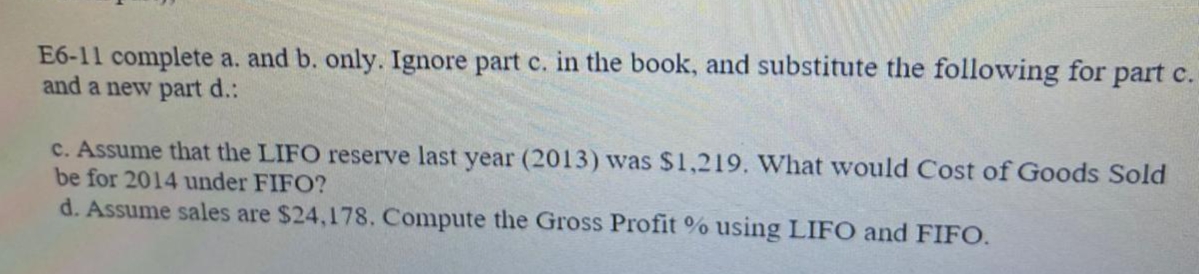 E6-11 complete a. and b. only. Ignore part c. in the book, and substitute the following for part c.
and a new part d.:
c. Assume that the LIFO reserve last year (2013) was $1,219. What would Cost of Goods Sold
be for 2014 under FIFO?
d. Assume sales are $24,178. Compute the Gross Profit % using LIFO and FIFO.
