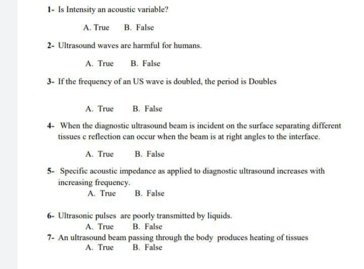 1- Is Intensity an acoustic variable?
A. True B. False
2- Ultrasound waves are harmful for humans.
A. True B. False
3- If the frequency of an US wave is doubled, the period is Doubles
A. True B. False
4- When the diagnostic ultrasound beam is incident on the surface separating different
tissues c reflection can occur when the beam is at right angles to the interface.
A. True
B. False
5- Specific acoustic impedance as applied to diagnostic ultrasound increases with
increasing frequency.
A. True B. False
6- Ultrasonic pulses are poorly transmitted by liquids.
A. True
B. False
7- An ultrasound beam passing through the body produces heating of tissues
A. True B. False