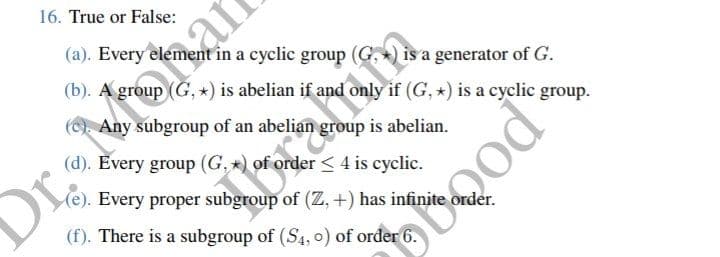 16. True or False:
(a). Every element in a cyclic group
is a generator of G.
(b). A group (G, *) is abelian if and only if (G, *) is a cyclic group.
(c). Any subgroup of an abelian group is abelian.
(d). Every group (G,*) of order < 4 is cyclic.
(e). Every proper subgroup of (Z, +) has infinite order.
(f). There is a subgroup of (S4, 0) of order 6
It fe
Or
poogd