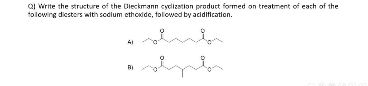 Q) Write the structure of the Dieckmann cyclization product formed on treatment of each of the
following diesters with sodium ethoxide, followed by acidification.
A)
B)