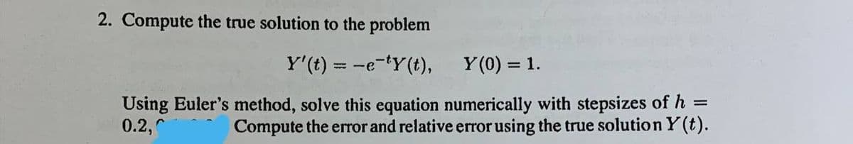 2. Compute the true solution to the problem
Y' (t) =
-e-ty(t),
Y(0) = 1.
=
Using Euler's method, solve this equation numerically with stepsizes of h
0.2,
Compute the error and relative error using the true solution y(t).
=-e