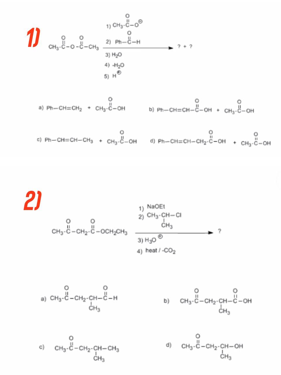 1) CH3-C-0
1) CH4₂-8-0-8-CH₂ 21 PM-8-4
2) PHÁCH
3) H₂O
4) -H₂0
5) H
O
a) Ph-CH=CH₂ + CH3-C-OH
O
©) Ph—CH=CH-CH3 +
CH3-C-OH d) Ph-CH=CH-CH₂-C-OH
1) NaOEt
2) CH3-CH-CI
CH3
3) H30
4) heat / -CO₂
b)
d) CH3-C-CH₂-CH-OH
CH3
2)
CH₂-8-CH₂-8-OCH₂CH₂
O
a) CHO-C-CH-CH-CH
CH3
O
c)
CH3-C-CH2-CH-CH3
CH3
??
O
O
b) Ph-CH=CH-C-OH + CH3-C-OH
-CH₂-8-OH + CH₂-8-OH
CH3-C-CH₂-CH-8-OH
CH3
