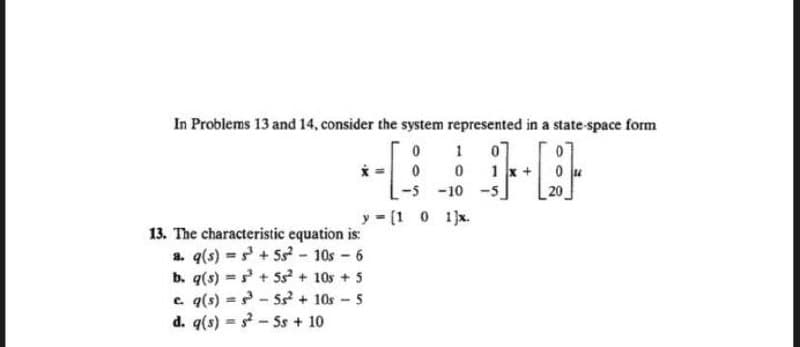 In Problems 13 and 14, consider the system represented in a state-space form
0
*-[
0
0 1
[
-5
-10 -5
20
y = [1 0 1]x.
13. The characteristic equation is:
a. q(s)=³+ 55² - 10s - 6
b. q(s) + 5s² + 10s +5
c. q(s)=³-55² + 10s - 5
d. q(s) $²5s + 10