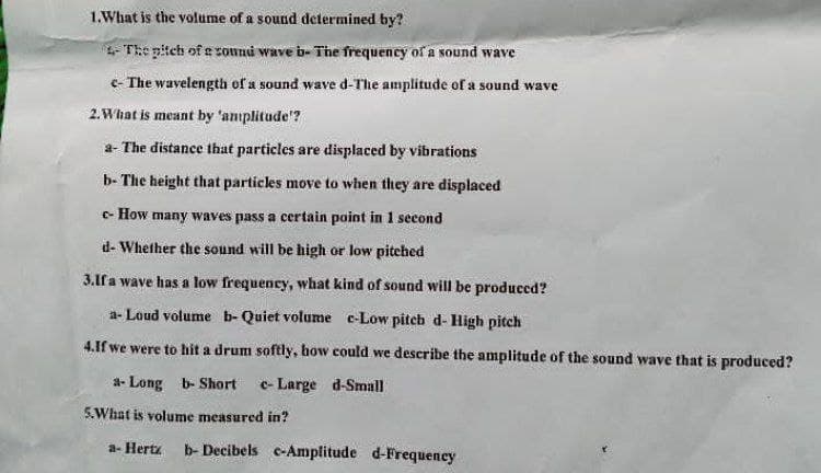 1.What is the volume of a sound determined by?
4- The pitch of a sound wave b- The frequency of a sound wave
c- The wavelength of a sound wave d-The amplitude of a sound wave
2. What is meant by 'amplitude'?
a- The distance that particles are displaced by vibrations
b- The height that particles move to when they are displaced
- How many waves pass a certain point in 1 second
d- Whether the sound will be high or low pitched
3.If a wave has a low frequency, what kind of sound will be produced?
a-Loud volume b- Quiet volume e-Low pitch d- High pitch
4.If we were to hit a drum softly, how could we describe the amplitude of the sound wave that is produced?
a-Long b- Short c- Large d-Small
5. What is volume measured in?
a- Hertz b- Decibels e-Amplitude d-Frequency