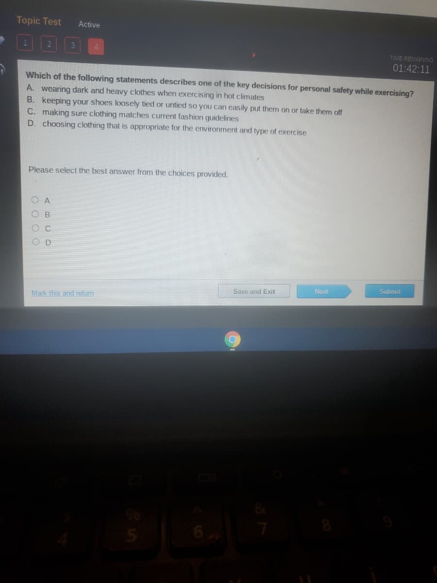 Topic Test
Active
3
TIME REMAINING
01:42:11
Which of the following statements describes one of the key decisions for personal safety while exercising?
A. wearing dark and heavy clothes when exercising in hot climates
B. keeping your shoes loosely tied or untied so you can easily put them on or take them off
C. making sure clothing matches current fashion guidelines
D. choosing clothing that is appropriate for the environment and type of exercise
Please select the best answer from the choices provided.
A
B
Next
Submit
Save and Exit
Mark this and return
O O OO
