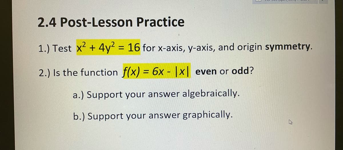 2.4 Post-Lesson Practice
1.) Test x +4y² = 16 for x-axis, y-axis, and origin symmetry.
%3D
2.) Is the function f(x) = 6x - |x| even or odd?
%3D
a.) Support your answer algebraically.
b.) Support your answer graphically.
