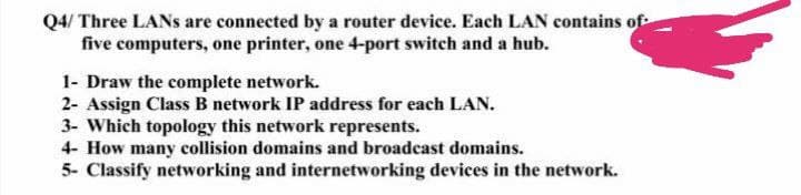 Q4/ Three LANS are connected by a router device. Each LAN contains of
five computers, one printer, one 4-port switch and a hub.
1- Draw the complete network.
2- Assign Class B network IP address for each LAN.
3- Which topology this network represents.
4- How many collision domains and broadcast domains.
5- Classify networking and internetworking devices in the network.
