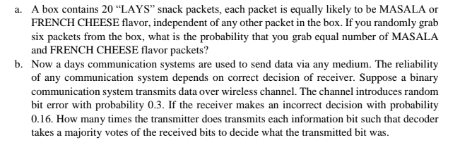 a. A box contains 20 “LAYS" snack packets, each packet is equally likely to be MASALA or
FRENCH CHEESE flavor, independent of any other packet in the box. If you randomly grab
six packets from the box, what is the probability that you grab equal number of MASALA
and FRENCH CHEESE flavor packets?
b. Now a days communication systems are used to send data via any medium. The reliability
of any communication system depends on correct decision of receiver. Suppose a binary
communication system transmits data over wireless channel. The channel introduces random
bit error with probability 0.3. If the receiver makes an incorrect decision with probability
0.16. How many times the transmitter does transmits each information bit such that decoder
takes a majority votes of the received bits to decide what the transmitted bit was.

