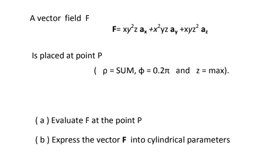 A vector field F
F= xy'z a, +x°yz a, +xyz? a,
Is placed at point P
(p = SUM, O = 0.2n and z= max).
( a ) Evaluate F at the point P
(b) Express the vector F into cylindrical parameters
