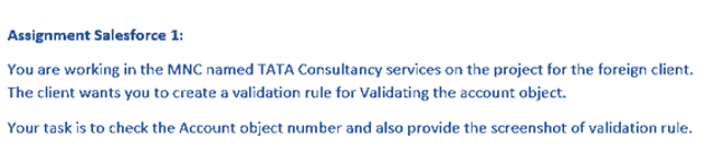 Assignment Salesforce 1:
You are working in the MNC named TATA Consultancy services on the project for the foreign client.
The client wants you to create a validation rule for Validating the account object.
Your task is to check the Account object number and also provide the screenshot of validation rule.
