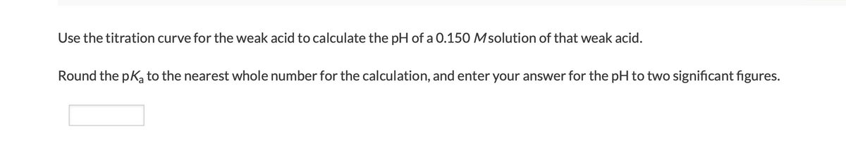 Use the titration curve for the weak acid to calculate the pH of a 0.150 Msolution of that weak acid.
Round the pka to the nearest whole number for the calculation, and enter your answer for the pH to two significant figures.

