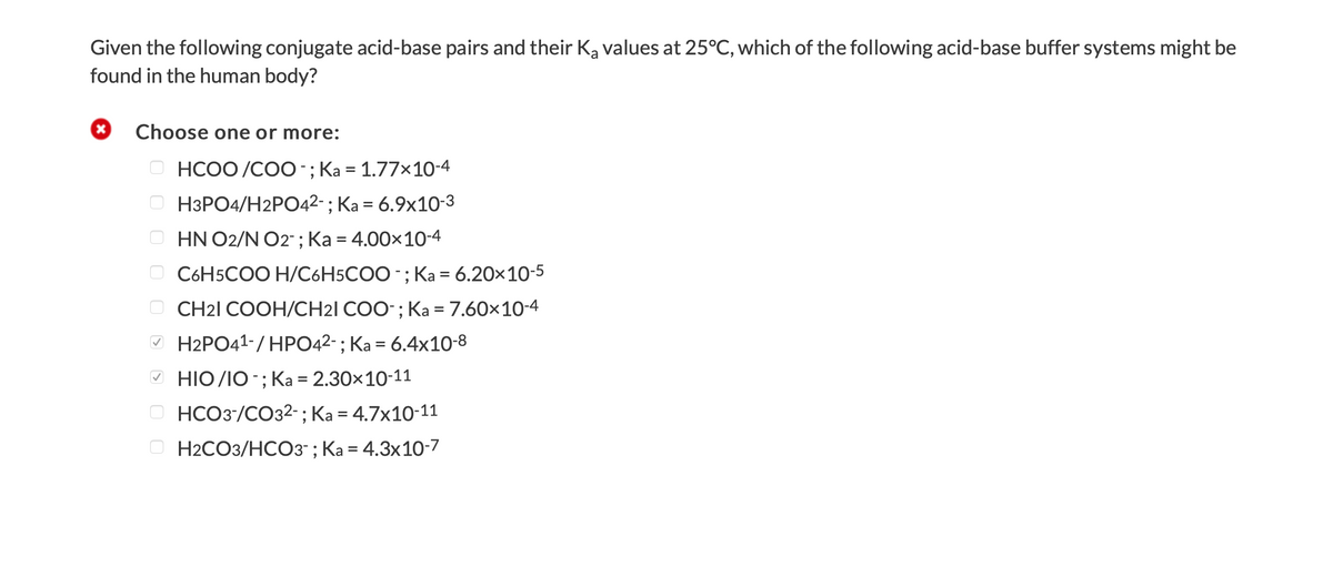 Given the following conjugate acid-base pairs and their Ka values at 25°C, which of the following acid-base buffer systems might be
found in the human body?
Choose one or more:
O HCOO /CO0-; Ka = 1.77x10-4
H3PO4/H2PO42-; Ka = 6.9x10-3
%3D
HN O2/N O2" ; Ka = 4.00x10-4
O C6H5COO H/C6H5COO -; Ka = 6.20x10-5
%3D
O CH21 COOH/CH21 COO-; Ka = 7.60x10-4
» H2PO41-/ HPO42-; Ka = 6.4x10-8
HIO /IO -; Ka = 2.30×10-11
O HCO3/CO32-; Ka = 4.7x10-11
H2CO3/HCO3- ; Ka = 4.3x10-7
O O
