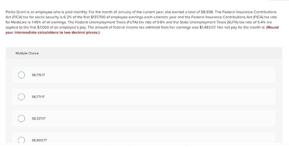 Portia Grant is an employee who is paid monthly. For the month of January of the current year, she earned a total of $8,938. The Federal Insurance Contributions
Act (FICA) tax for social security is 6.2% of the first $137,700 of employee earnings each calendar year and the Federal Insurance Contributions Act (FIICA) tax rate
for Medicare is 1.45% of all carnings. The Federal Unemployment Taxes (FUTA) tax rate of 0.6% and the State Unemployment Taxes (SUTA) tax rate of 5.4% arc
applicd to the first $7,000 of an omployce's pay. The amount of federal incomc tax withhcld from her carnings was $1,483.07. Her net pay for the month is: (Round
your intermediate calculations to two decimal places.)
Multiple Choice
56,715.17
S6,771.17
56,33717
$6,900,77
