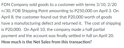 FDN Company sold goods to a customer with terms 3/10, 2/20
n/30, FOB Shipping Point amounting to P250,000 on April 3. On
April 8, the customer found out that P20,000 worth of goods
have a manufacturing defect and returned it. The cost of shipping
is P20,000. On April 10, the company made a half partial
payment and the account was finally settled in full on April 20.
How much is the Net Sales from this transaction?