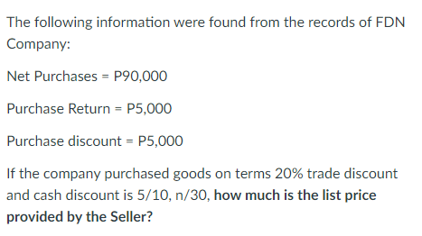 The following information were found from the records of FDN
Company:
Net Purchases = P90,000
Purchase Return = P5,000
Purchase discount = P5,000
If the company purchased goods on terms 20% trade discount
and cash discount is 5/10, n/30, how much is the list price
provided by the Seller?