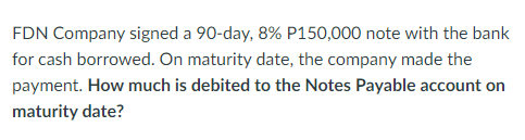 FDN Company signed a 90-day, 8% P150,000 note with the bank
for cash borrowed. On maturity date, the company made the
payment. How much is debited to the Notes Payable account on
maturity date?