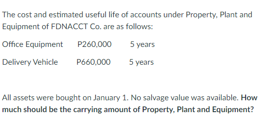 The cost and estimated useful life of accounts under Property, Plant and
Equipment of FDNACCT Co. are as follows:
Office Equipment
P260,000
Delivery Vehicle
P660,000
5 years
5 years
All assets were bought on January 1. No salvage value was available. How
much should be the carrying amount of Property, Plant and Equipment?
