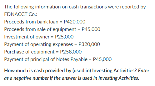 The following information on cash transactions were reported by
FDNACCT Co.:
Proceeds from bank loan = P420,000
Proceeds from sale of equipment = P45,000
Investment of owner = P25,000
Payment of operating expenses = P320,000
Purchase of equipment = P258,000
Payment of principal of Notes Payable = P45,000
How much is cash provided by (used in) Investing Activities? Enter
as a negative number if the answer is used in Investing Activities.