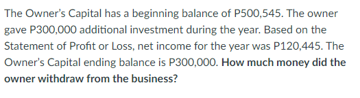 The Owner's Capital has a beginning balance of P500,545. The owner
gave P300,000 additional investment during the year. Based on the
Statement of Profit or Loss, net income for the year was P120,445. The
Owner's Capital ending balance is P300,000. How much money did the
owner withdraw from the business?