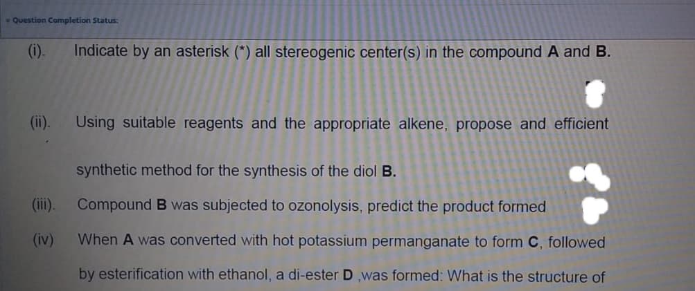 Question Completion Status:
(i).
Indicate by an asterisk (*) all stereogenic center(s) in the compound A and B.
(ii).
Using suitable reagents and the appropriate alkene, propose and efficient
synthetic method for the synthesis of the diol B.
(iii). Compound B was subjected to ozonolysis, predict the product formed
(iv)
When A was converted with hot potassium permanganate to form C, followed
by esterification with ethanol, a di-ester D ,was formed: What is the structure of
