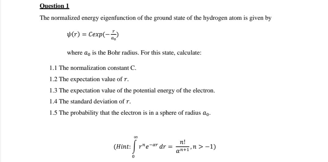 Question 1
The normalized energy eigenfunction of the ground state of the hydrogen atom is given by
Þ(r)
Сехр(- а)
where a, is the Bohr radius. For this state, calculate:
1.1 The normalization constant C.
1.2 The expectation value of r.
1.3 The expectation value of the potential energy of the electron.
1.4 The standard deviation of r.
1.5 The probability that the electron is in a sphere of radius ao.
п!
(Hint: | r"e-ar dr =
an+1»n > -1)
