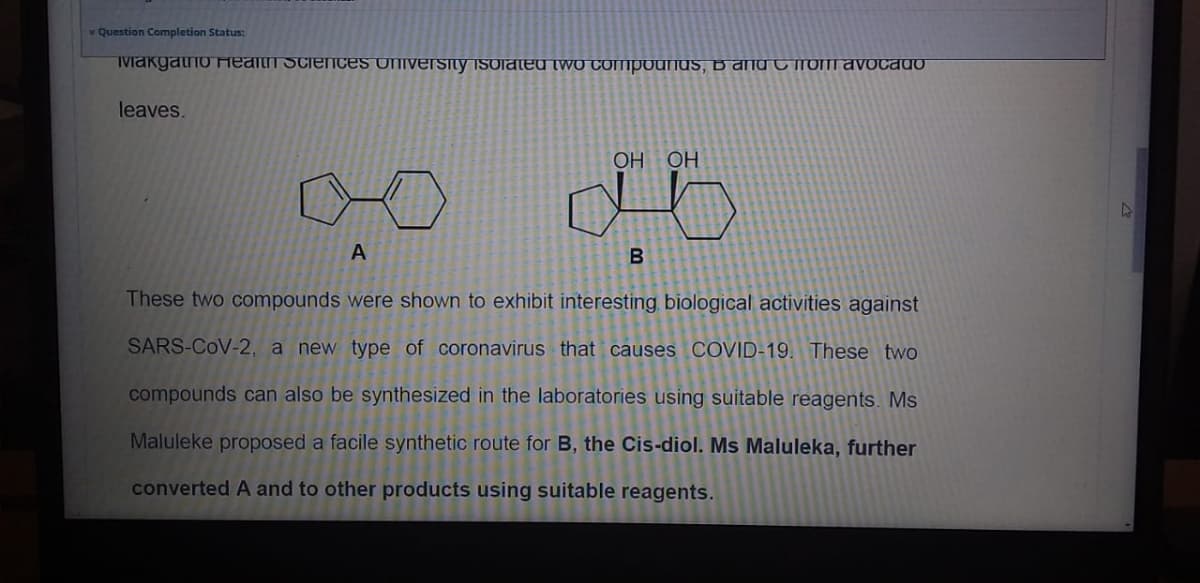 v Question Completion Status:
TMakgatno Health SciencES UNIvErsity isoiated two COMpounds, B and C roT avocado
leaves.
НО НО
B
These two compounds were shown to exhibit interesting biological activities against
SARS-CoV-2, a new type of coronavirus that causes COVID-19. These two
compounds can also be synthesized in the laboratories using suitable reagents. Ms
Maluleke proposed a facile synthetic route for B, the Cis-diol. Ms Maluleka, further
converted A and to other products using suitable reagents.
