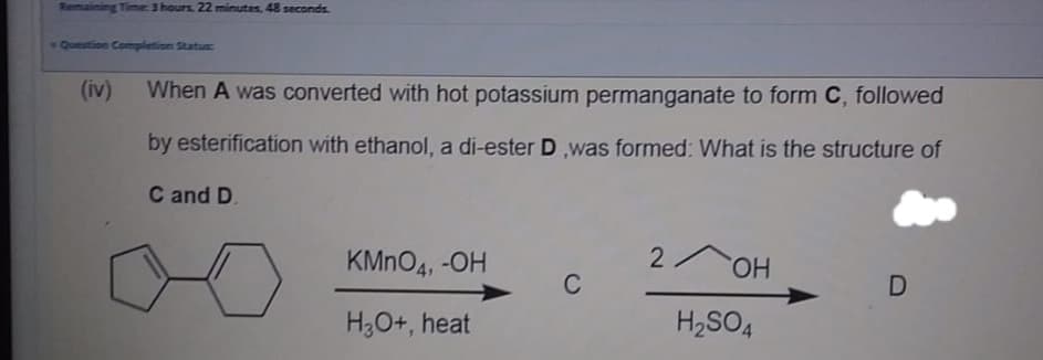 Remaining Time: 3 hours. 22 minutes, 48 seconds.
Question Completion Status:
(iv)
When A was converted with hot potassium permanganate to form C, followed
by esterification with ethanol, a di-ester D was formed: What is the structure of
C and D.
KMNO4, -OH
2 OH
C
H3O+, heat
H2SO4
