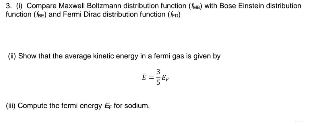 3. (i) Compare Maxwell Boltzmann distribution function (fMB) with Bose Einstein distribution
function (fBE) and Fermi Dirac distribution function (fFD)
(ii) Show that the average kinetic energy in a fermi gas is given by
3
E =
(iii) Compute the fermi energy EF for sodium.
