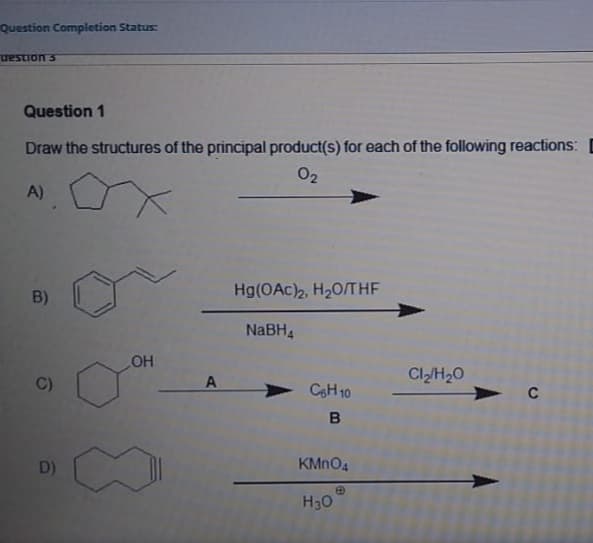 Question Completion Status:
uestion s
Question 1
Draw the structures of the principal product(s) for each of the following reactions: D
02
A)
B)
Hg(OAc)2, H20/THF
NaBH4
OH
CIH20
C)
A
CoH 10
D)
KMNO4
H30

