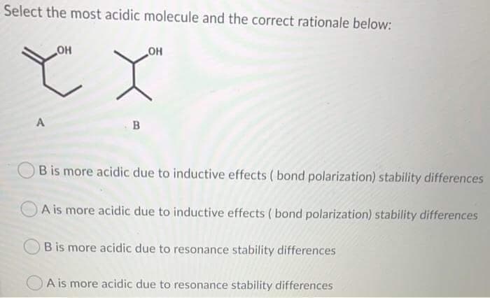Select the most acidic molecule and the correct rationale below:
OH
он
A
в
B is more acidic due to inductive effects ( bond polarization) stability differences
A is more acidic due to inductive effects ( bond polarization) stability differences
B is more acidic due to resonance stability differences
A is more acidic due to resonance stability differences
