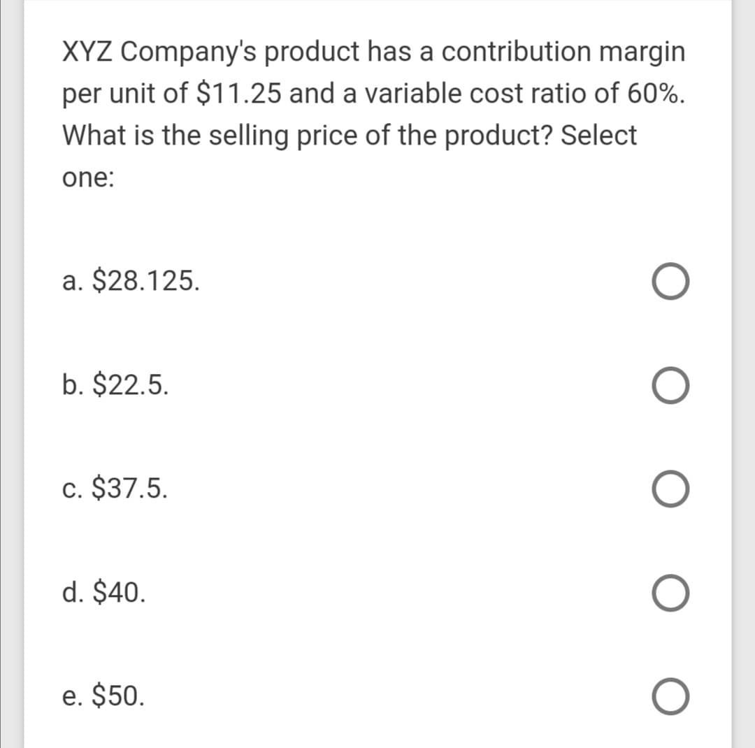 XYZ Company's product has a contribution margin
per unit of $11.25 and a variable cost ratio of 60%.
What is the selling price of the product? Select
one:
a. $28.125.
b. $22.5.
c. $37.5.
d. $40.
e. $50.
